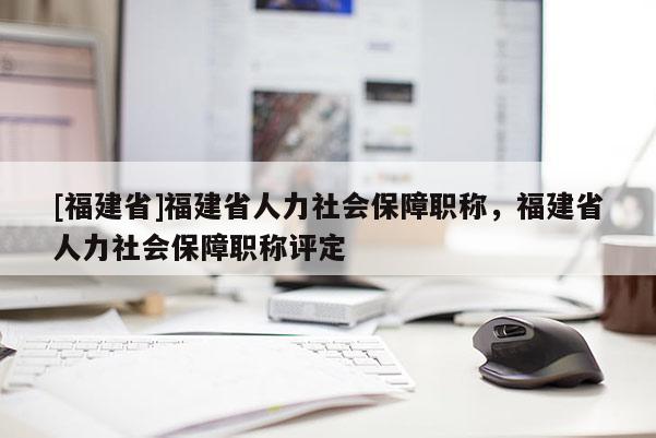[福建省]福建省人力社會(huì)保障職稱(chēng)，福建省人力社會(huì)保障職稱(chēng)評(píng)定