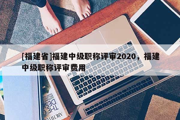 [福建省]福建中級職稱評審2020，福建中級職稱評審費(fèi)用