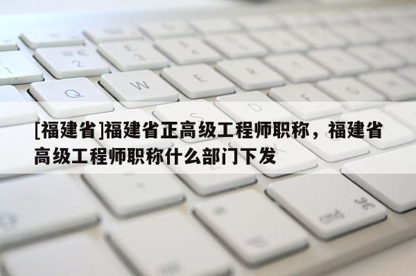 [福建省]福建省正高級工程師職稱，福建省高級工程師職稱什么部門下發(fā)