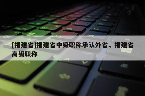 [福建省]福建省中級(jí)職稱(chēng)承認(rèn)外省，福建省高級(jí)職稱(chēng)