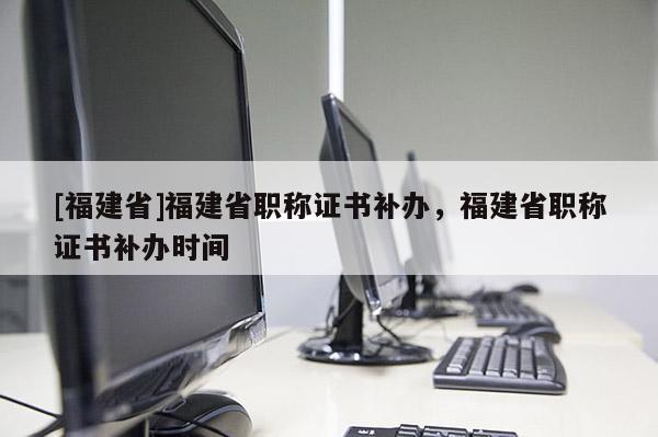 [福建省]福建省職稱證書補辦，福建省職稱證書補辦時間