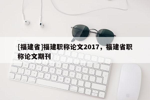 [福建省]福建職稱論文2017，福建省職稱論文期刊