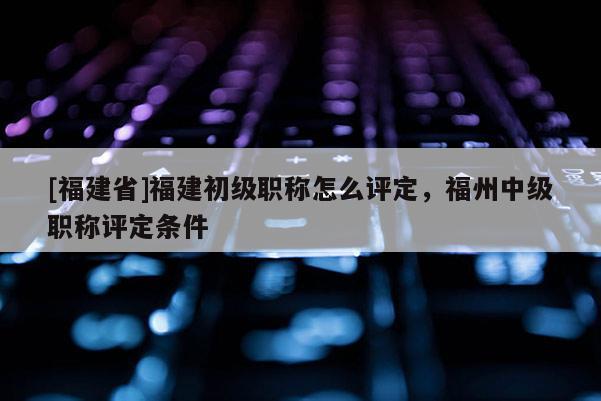[福建省]福建初級職稱怎么評定，福州中級職稱評定條件