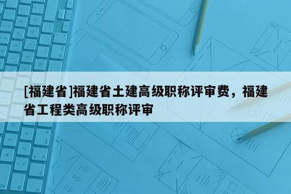 [福建省]福建省土建高級職稱評審費，福建省工程類高級職稱評審