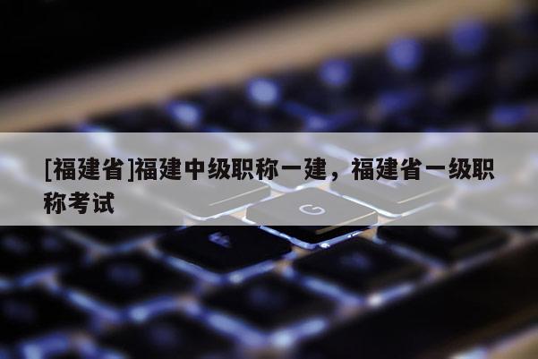 [福建省]福建中級職稱一建，福建省一級職稱考試