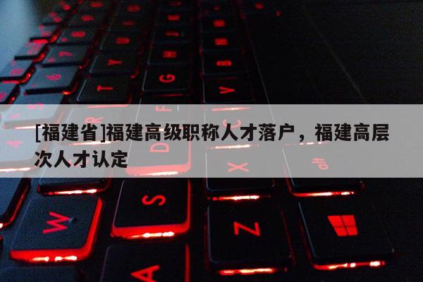 [福建省]福建高級職稱人才落戶，福建高層次人才認(rèn)定