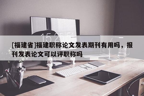 [福建省]福建職稱論文發(fā)表期刊有用嗎，報刊發(fā)表論文可以評職稱嗎