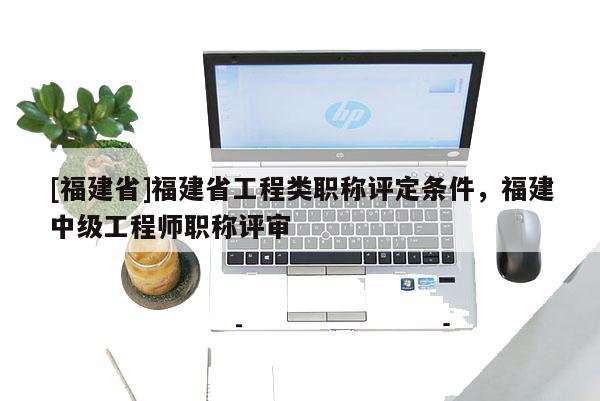 [福建省]福建省工程類職稱評定條件，福建中級工程師職稱評審
