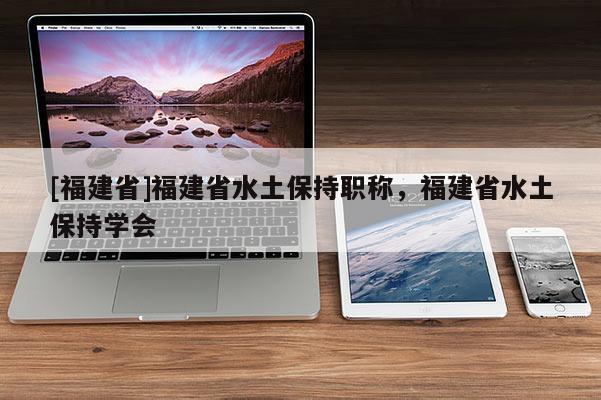 [福建省]福建省水土保持職稱，福建省水土保持學(xué)會