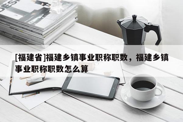 [福建省]福建鄉(xiāng)鎮(zhèn)事業(yè)職稱職數(shù)，福建鄉(xiāng)鎮(zhèn)事業(yè)職稱職數(shù)怎么算