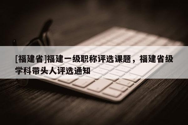[福建省]福建一級職稱評選課題，福建省級學(xué)科帶頭人評選通知