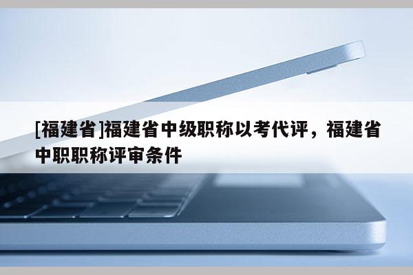 [福建省]福建省中級職稱以考代評，福建省中職職稱評審條件