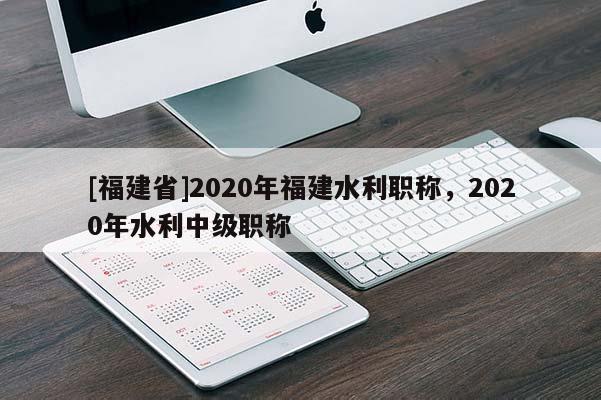 [福建省]2020年福建水利職稱，2020年水利中級職稱
