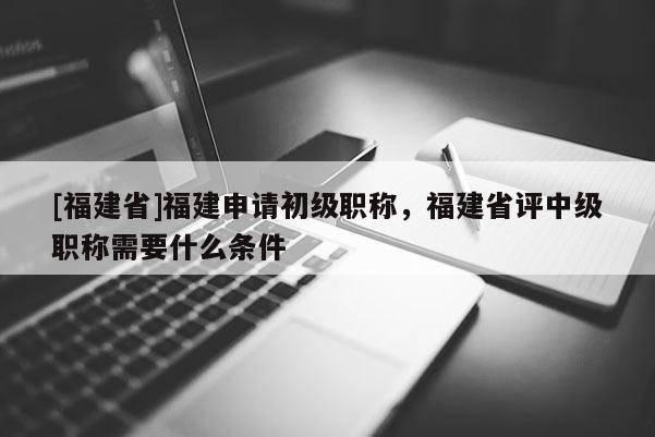 [福建省]福建申請初級職稱，福建省評中級職稱需要什么條件
