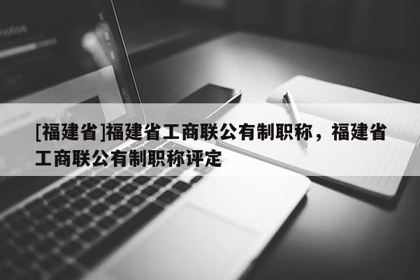 [福建省]福建省工商聯(lián)公有制職稱，福建省工商聯(lián)公有制職稱評定