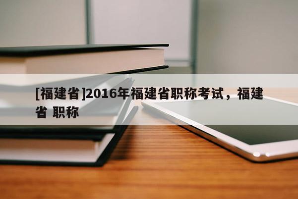 [福建省]2016年福建省職稱考試，福建省 職稱