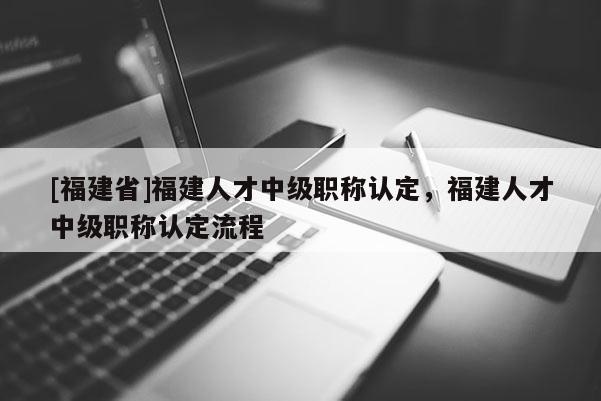 [福建省]福建人才中級職稱認定，福建人才中級職稱認定流程