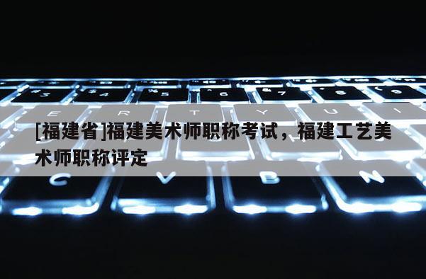 [福建省]福建美術(shù)師職稱考試，福建工藝美術(shù)師職稱評定