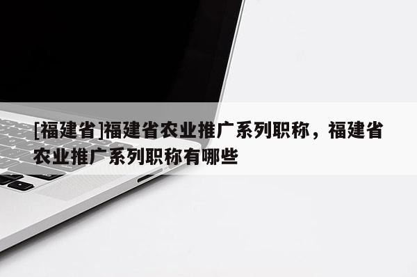 [福建省]福建省農(nóng)業(yè)推廣系列職稱，福建省農(nóng)業(yè)推廣系列職稱有哪些