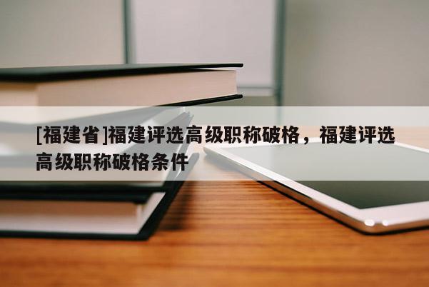 [福建省]福建評選高級職稱破格，福建評選高級職稱破格條件