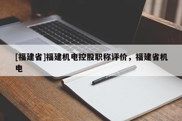 [福建省]福建機(jī)電控股職稱評(píng)價(jià)，福建省機(jī)電