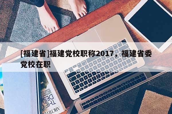 [福建省]福建黨校職稱2017，福建省委黨校在職