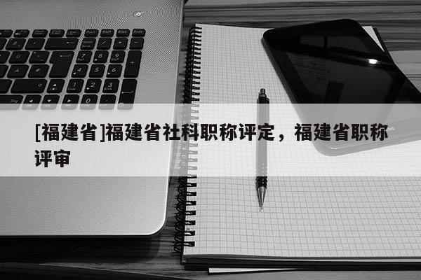 [福建省]福建省社科職稱評定，福建省職稱評審
