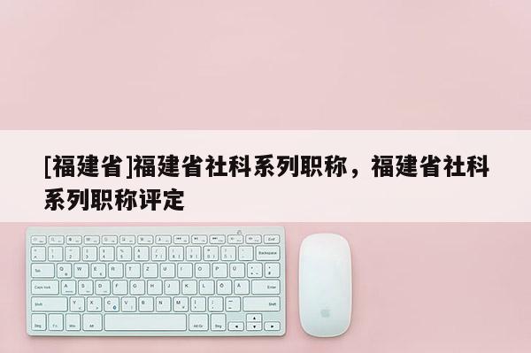 [福建省]福建省社科系列職稱，福建省社科系列職稱評定