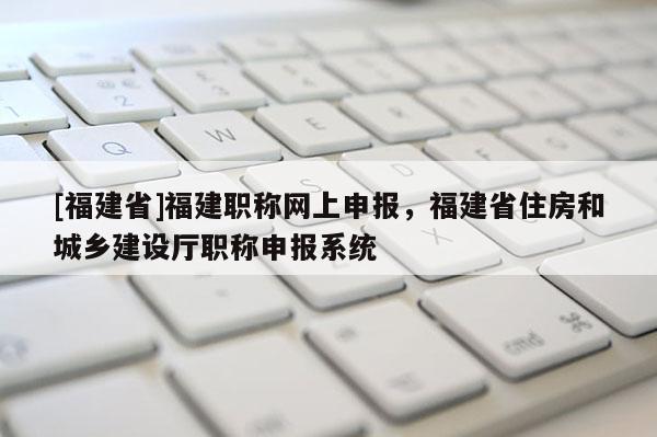 [福建省]福建職稱網(wǎng)上申報，福建省住房和城鄉(xiāng)建設(shè)廳職稱申報系統(tǒng)