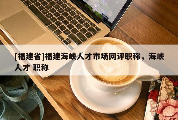 [福建省]福建海峽人才市場網(wǎng)評職稱，海峽人才 職稱