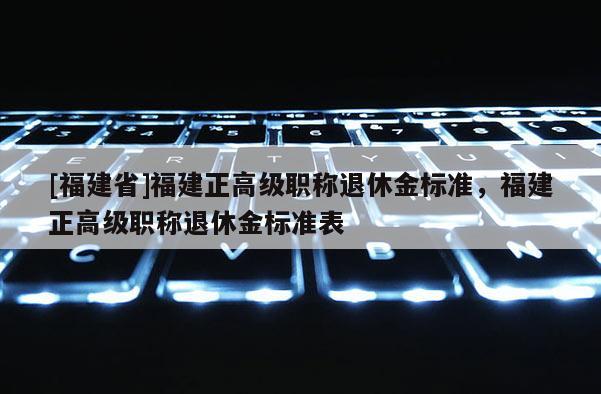 [福建省]福建正高級職稱退休金標(biāo)準(zhǔn)，福建正高級職稱退休金標(biāo)準(zhǔn)表