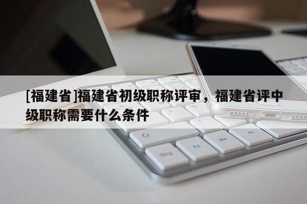 [福建省]福建省初級職稱評審，福建省評中級職稱需要什么條件
