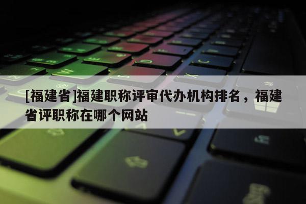 [福建省]福建職稱評審代辦機構(gòu)排名，福建省評職稱在哪個網(wǎng)站