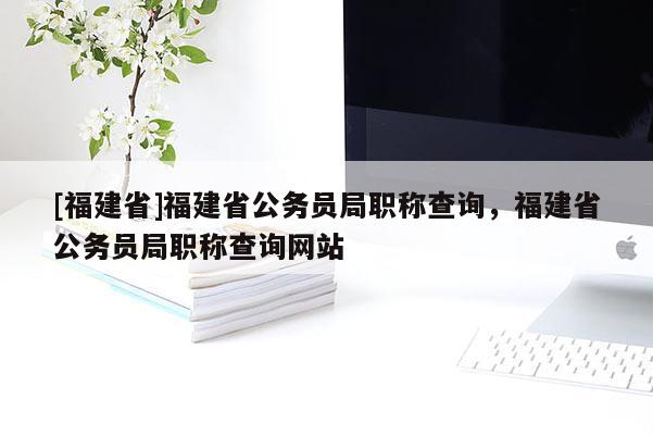 [福建省]福建省公務(wù)員局職稱查詢，福建省公務(wù)員局職稱查詢網(wǎng)站