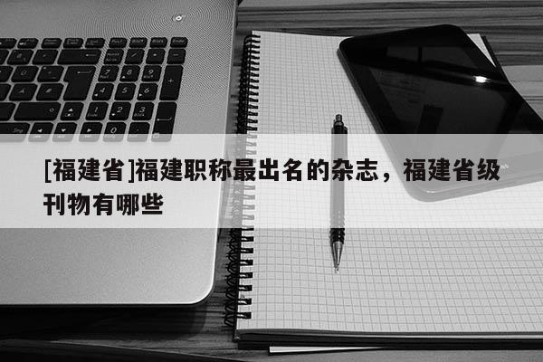 [福建省]福建職稱最出名的雜志，福建省級刊物有哪些