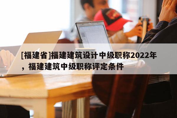 [福建省]福建建筑設(shè)計(jì)中級職稱2022年，福建建筑中級職稱評定條件