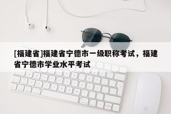 [福建省]福建省寧德市一級職稱考試，福建省寧德市學業(yè)水平考試
