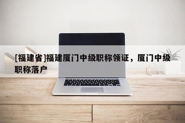[福建省]福建廈門中級職稱領(lǐng)證，廈門中級職稱落戶