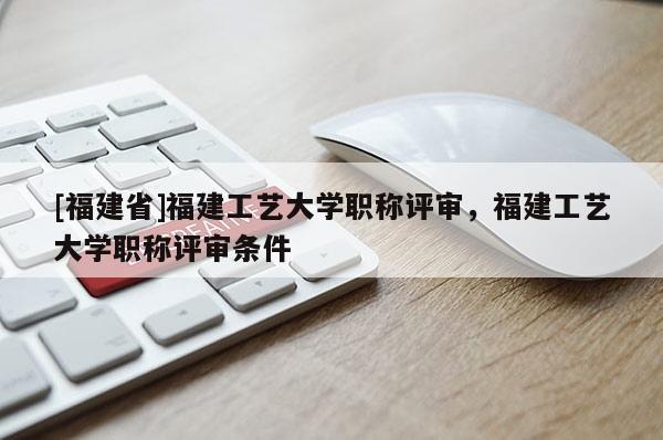 [福建省]福建工藝大學(xué)職稱評(píng)審，福建工藝大學(xué)職稱評(píng)審條件