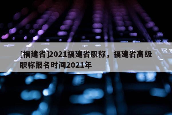 [福建省]2021福建省職稱，福建省高級職稱報名時間2021年