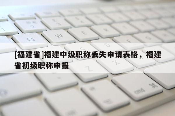 [福建省]福建中級職稱丟失申請表格，福建省初級職稱申報