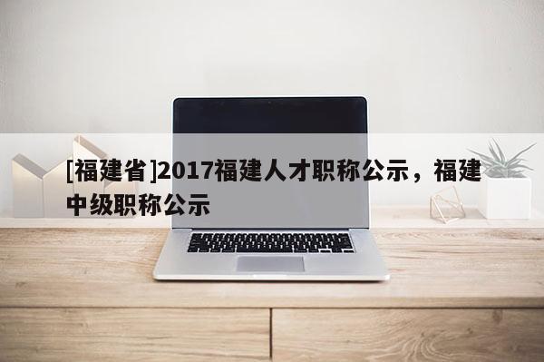 [福建省]2017福建人才職稱公示，福建中級職稱公示