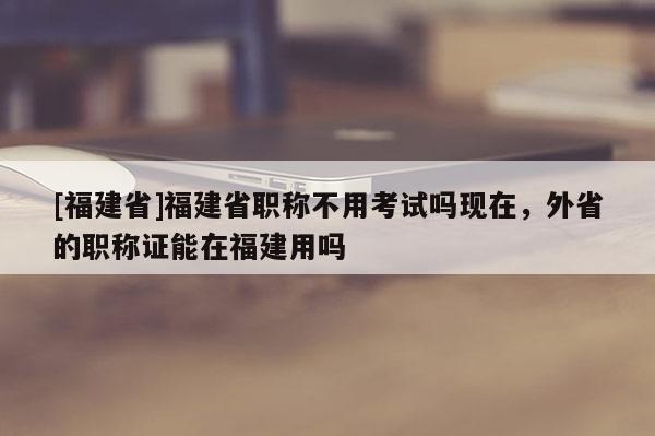 [福建省]福建省職稱不用考試嗎現(xiàn)在，外省的職稱證能在福建用嗎