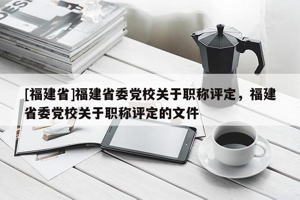 [福建省]福建省委黨校關于職稱評定，福建省委黨校關于職稱評定的文件
