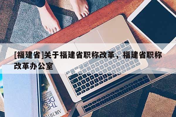 [福建省]關(guān)于福建省職稱改革，福建省職稱改革辦公室