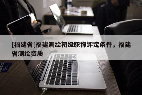 [福建省]福建測(cè)繪初級(jí)職稱評(píng)定條件，福建省測(cè)繪資質(zhì)