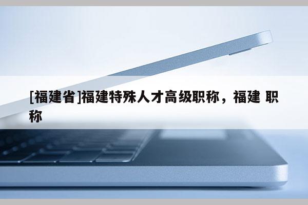 [福建省]福建特殊人才高級職稱，福建 職稱