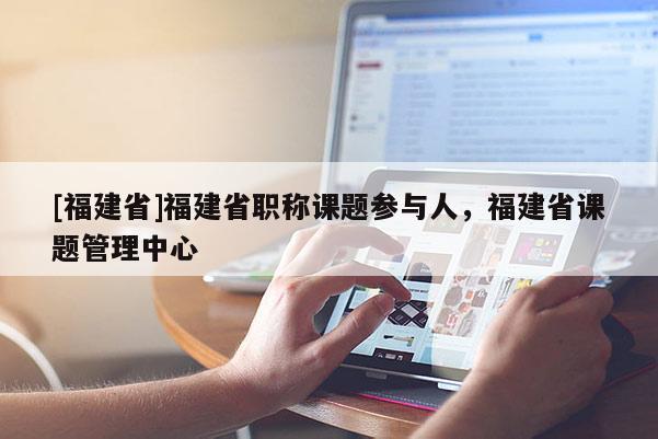 [福建省]福建省職稱課題參與人，福建省課題管理中心
