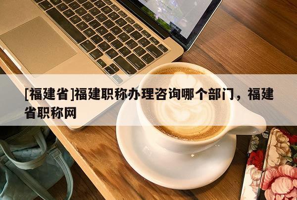 [福建省]福建職稱辦理咨詢哪個(gè)部門，福建省職稱網(wǎng)