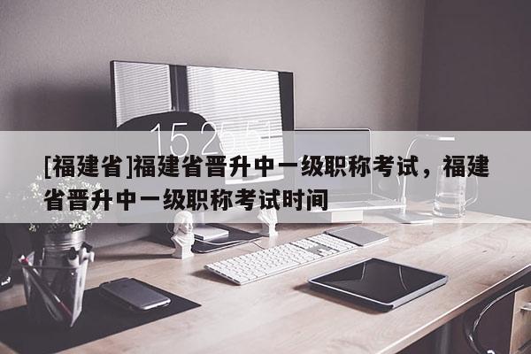 [福建省]福建省晉升中一級(jí)職稱考試，福建省晉升中一級(jí)職稱考試時(shí)間